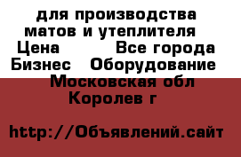 для производства матов и утеплителя › Цена ­ 100 - Все города Бизнес » Оборудование   . Московская обл.,Королев г.